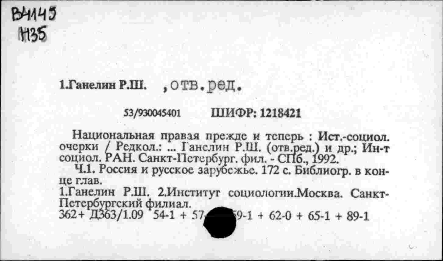 ﻿№5
1 Танелин Р.Ш. , О ТВ. реД .
53/930045401 ШИФР: 1218421
Национальная правая прежде и теперь : Ист.-социол. очерки / Редкол.: ... Ганелин Р.Ш. (отвлзед.) и др.; Ин-т социол. РАН. Санкт-Петербург, фил. - СПб., 1992.
4.1. Россия и русское зарубежье. 172 с. Библиогр. в конце глав.
1.Ганелин Р.Ш. 2.Институт социологии.Москва. Санкт-Петербургский филиал. '____
362+ Д363/1.09 54-1 + 57^Ж9-1 + 62-0 + 65-1 + 89-1